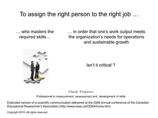 To assign the right person to the right job … … who masters the requiredskills… … in orderthatone’swork output meets the organization’sneeds for operations and sustainablegrowth Isn’titcritical ? Claude Trépanier Professional in measurement, assesssment and  development of skills Extended version of a scientific communication deliveredat the 2008 Annualconference of the Canadian EducationalResearcher’s Association (http://www.csse.ca/CERA/home.htm) Copyright 2010. All rightsreserved. 