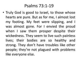 Psalms 73:1-19
• Truly God is good to Israel, to those whose
hearts are pure. But as for me, I almost lost
my footing. My feet were slipping, and I
was almost gone. For I envied the proud
when I saw them prosper despite their
wickedness. They seem to live such painless
lives; their bodies are so healthy and
strong. They don’t have troubles like other
people; they’re not plagued with problems
like everyone else.
 