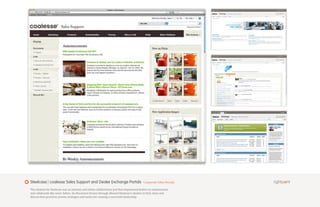 Steelcase | coalesse Sales Support and Dealer Exchange Portals                             Corporate Sales Portals

The solution for Steelcase was an intranet and online collaboration tool that empowered dealers to communicate
and collaborate like never before. Its discussion forums through allowed Steelcase’s dealers to find, share and
discuss best practices, proven strategies and tactics for running a successful dealership.
 