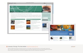 University of Chicago | The Arete Initiative                Research and Collaboration Site

We built a collaborative portal that connected researchers across the globe. The portal allowed them to create profiles, network with
other researchers, and participate in virtual discussion forums, promote their publications and search for relevant publications by keyword.
We also created robust tools to store and analyze the staggering volume of new data created by this worldwide team.
 