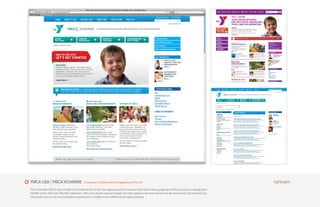 YMCA USA | YMCA XCHANGE                    Corporate Collaboration Engagement Portal

The venerable YMCA, now freshly re branded as the Y, has the huge potential to connect and share ideas, program and best practices among their
20,000 active staff and 100,000 volunteers. This new portal concept design not only captures the look and feel of the new brand but provides an
extremely easy to use and navigation experience to enable social collaboration opportunities.
 