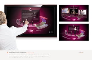 Abbott Labs | Humira Hall of Fame                 Touchscreen Kiosk

Abbott Leadership wanted a state-of-the-art touch screen display that allows instant access to a large amount of
relevant global sales data. Our strategy and study of user behavior lead to a design and technology implementation
that created a highly engaging and intuitive touch screen experience.
 