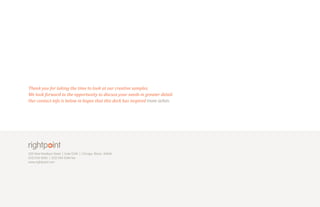 Thank you for taking the time to look at our creative samples.
We look forward to the opportunity to discuss your needs in greater detail.
Our contact info is below in hopes that this deck has inspired more action.




200 West Madison Street | Suite 2240   |   Chicago, Illinois 60606
(312) 920-8383 | (312) 920-8384 fax
www.rightpoint.com
 