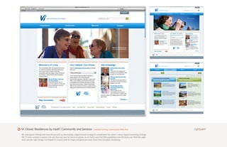 Vi: Classic Residences by Hyatt | Community and Services                          Assisted Living Community Web Site

We redesigned viliving.com from the ground up, developing a digital brand strategy to complement the client’s robust digital marketing strategy.
The Vi team needed a content-rich site that was easy for them to update, so we built powerful CMS capabilities into the back end. With the right
tools and the right design, we helped Vi connect with its target and generate more leads from its online marketing.
 