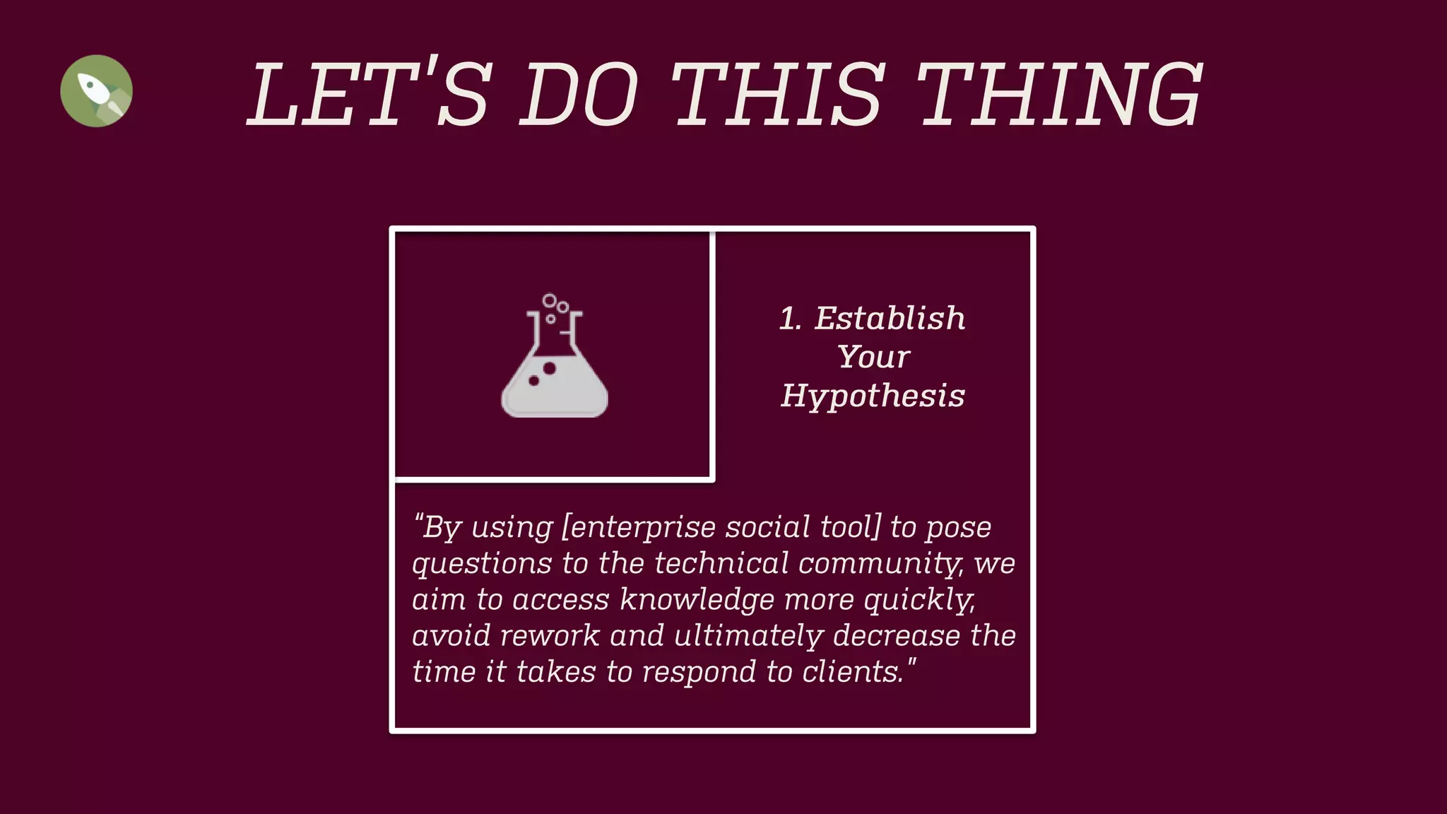 LET’S DO THIS THING 
“By using [social collaboration tool] to pose questions to the technical community, we aim to access knowledge more quickly, avoid rework and ultimately decrease the time it takes to respond to clients.” 
1. Establish 
Your 
Hypothesis  