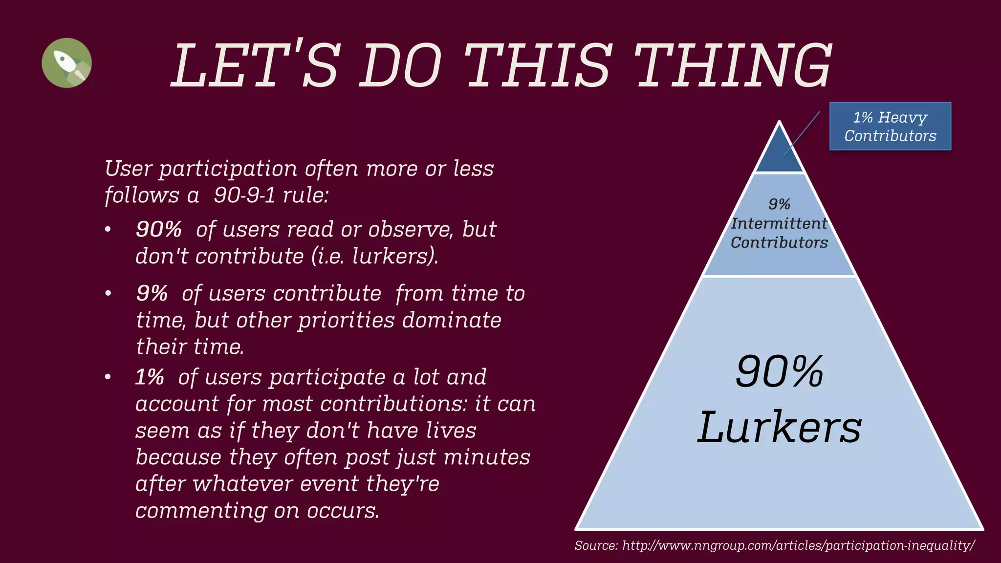 9% 
Intermittent 
Contributors 
90% 
Lurkers 
LET’S DO THIS THING 
1% Heavy Contributors 
User participation often more or less follows a 90-9-1 rule: 
•90%of users read or observe, but don't contribute(i.e. lurkers). 
•9%of users contribute from time to time, but other priorities dominate their time. 
•1%of users participate a lot and account for most contributions: it can seem as if they don't have lives because they often post just minutes after whatever event they're commenting on occurs. 
Source: http://www.nngroup.com/articles/participation-inequality/  