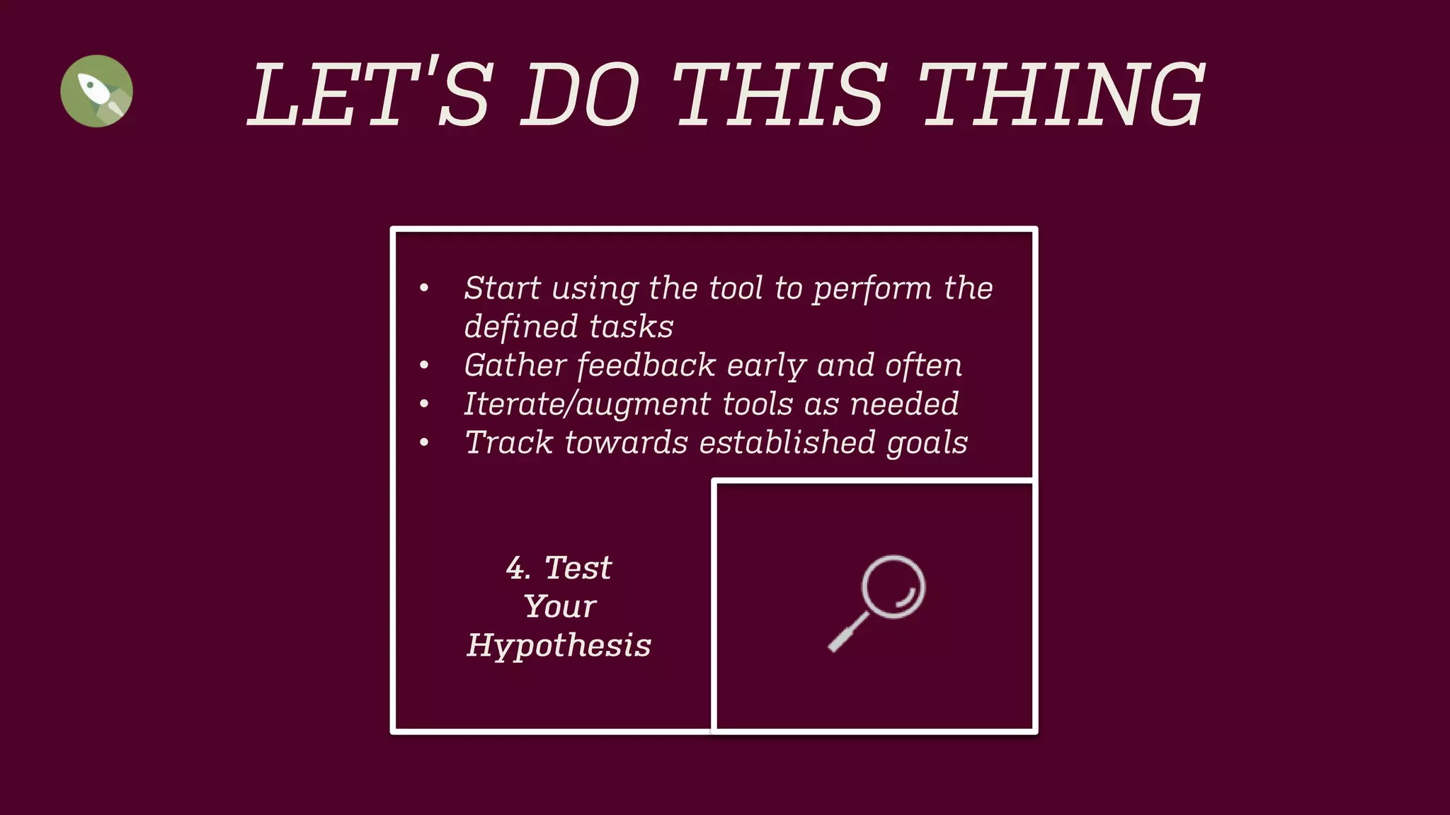 LET’S DO THIS THING 
•Start using the tool to perform the defined tasks 
•Gather feedback early and often 
•Iterate/augment tools as needed 
•Track towards established goals 
4. Test 
Your 
Hypothesis  