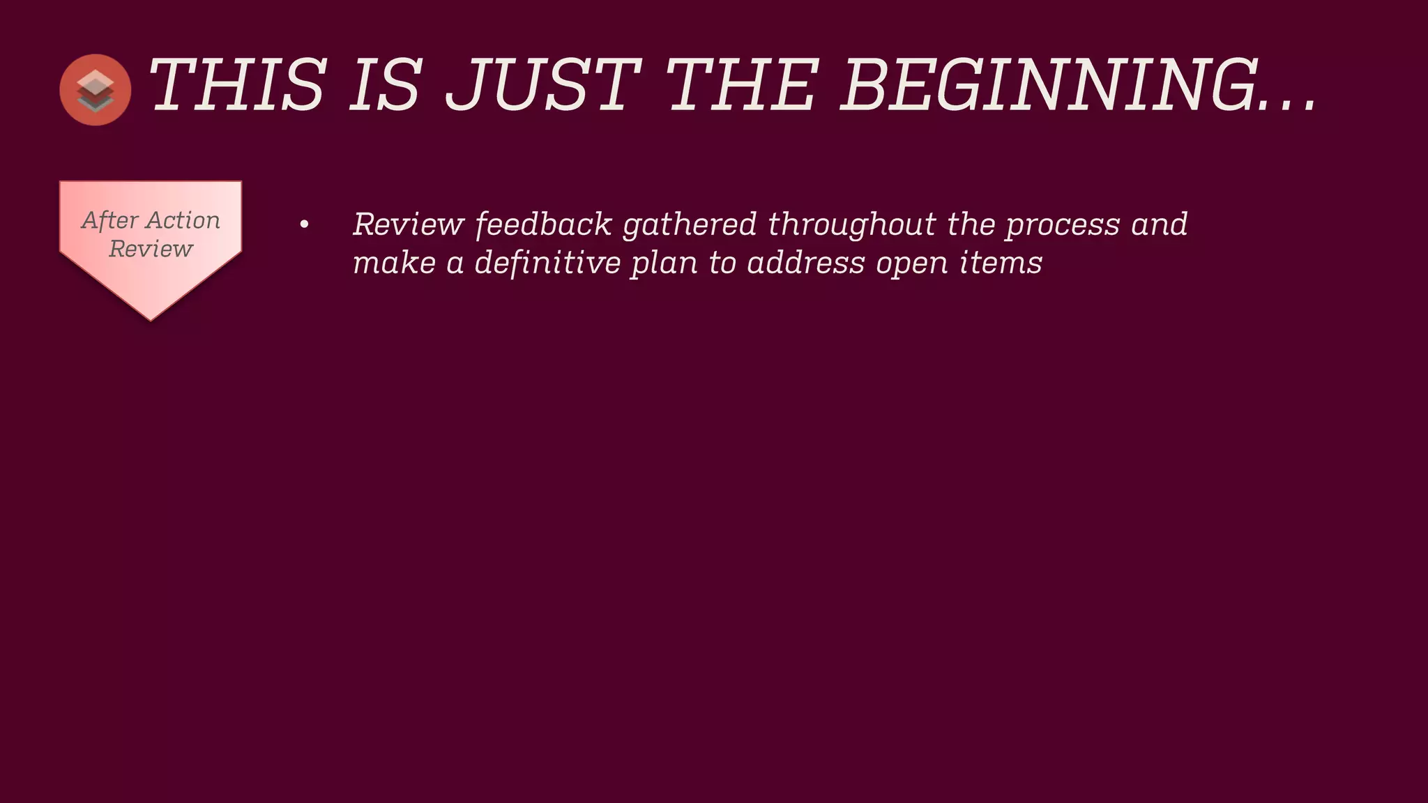 THIS IS JUST THE BEGINNING… 
•Review feedback gathered throughout the process and make a definitive plan to address open items 
After Action Review  