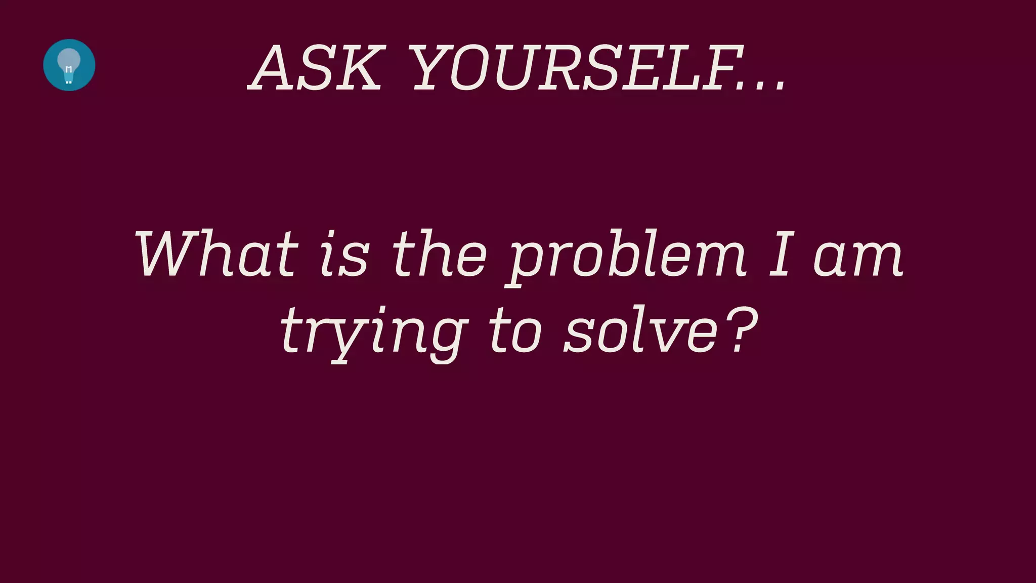 ASK YOURSELF… 
What is the problem I am trying to solve?  