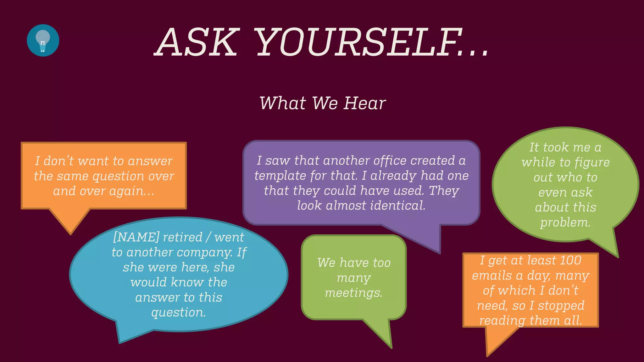 ASK YOURSELF… 
What We Hear 
I don’t want to answer the same question over and over again… 
[NAME] retired / went to another company. If she were here, she would know the answer to this question. 
I saw that another office created a template for that. I already had one that they could have used. They look almost identical. 
I get at least 100 emails a day, many of which I don’t need, so I stopped reading them all. 
It took me a while to figure out who to even ask about this problem. 
We have too many meetings.  