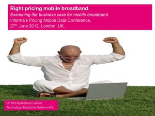 Right pricing mobile broadband.
  Examining the business case for mobile broadband.
  Informa’s Pricing Mobile Data Conference.
  27th June 2012, London, UK.
  .




Dr. Kim Kyllesbech Larsen,
Technology, Deutsche Telekom AG.
 