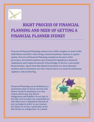 Process of Financial Planning seems to be a little complex to most of the
individuals and that's why hiring a financial planner Sydney is a good
option. Process of Financial Planning complexes because of the
processes, investment options, governmental regulations, financial
regulations and required amount of knowledge to devise a successful
financial plan. Apart from this financial markets are most dynamic
markets and to maximize over the returns there is a need of continuous
vigilance and monitoring.




Financial Planning can be defined as a
systematic plan to invest current and
future assets to maximize over the
return and to pay any future
obligations and liability. In our day to
day life even we plan our expenditures
and often save a stipulated amount of
our earnings in order to save money
for future or to buy a particular asset
like House or refrigerator. In a much
 
