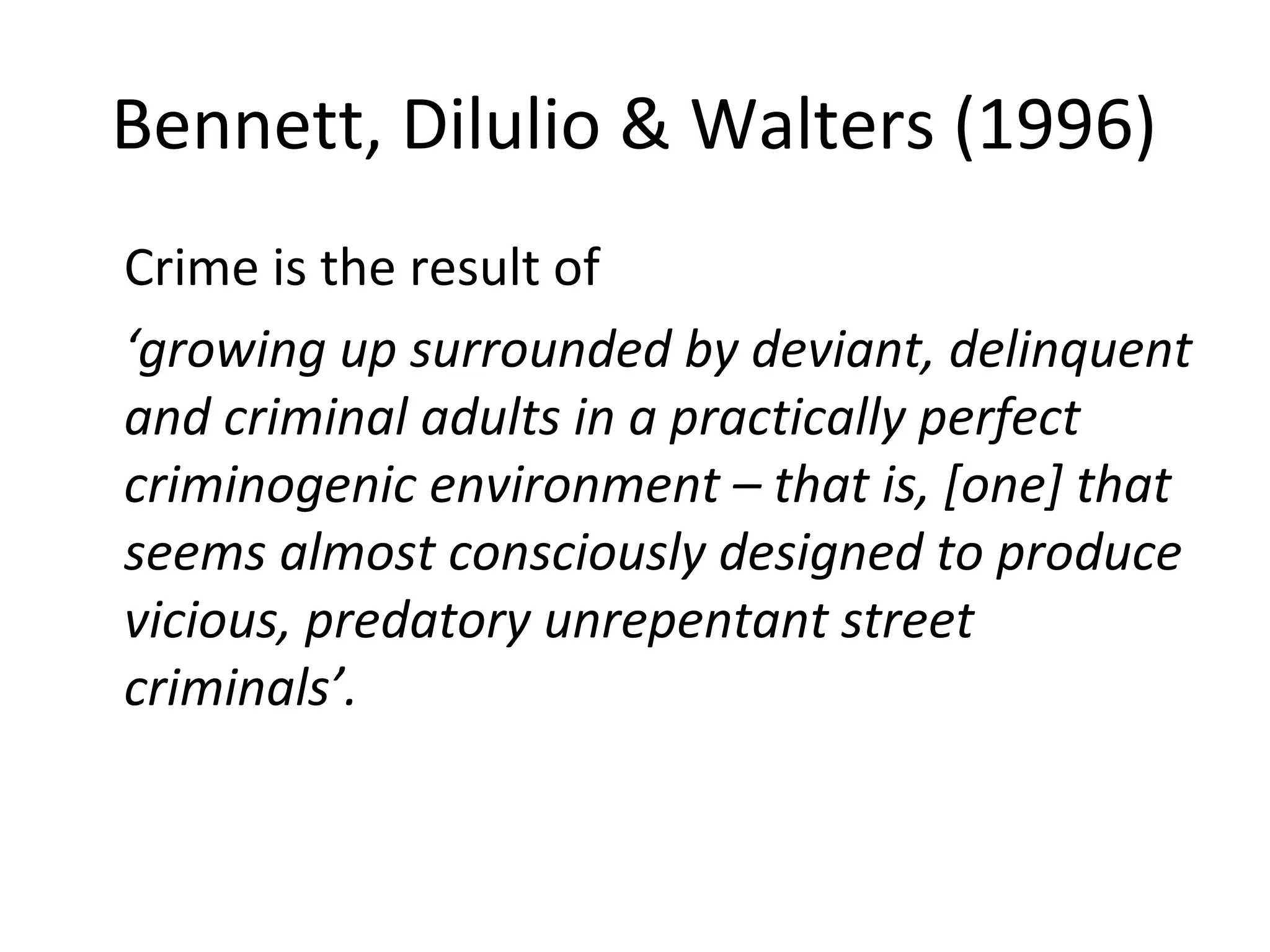 Bennett, Dilulio & Walters (1996)
Crime is the result of
‘growing up surrounded by deviant, delinquent
and criminal adults in a practically perfect
criminogenic environment – that is, [one] that
seems almost consciously designed to produce
vicious, predatory unrepentant street
criminals’.
 