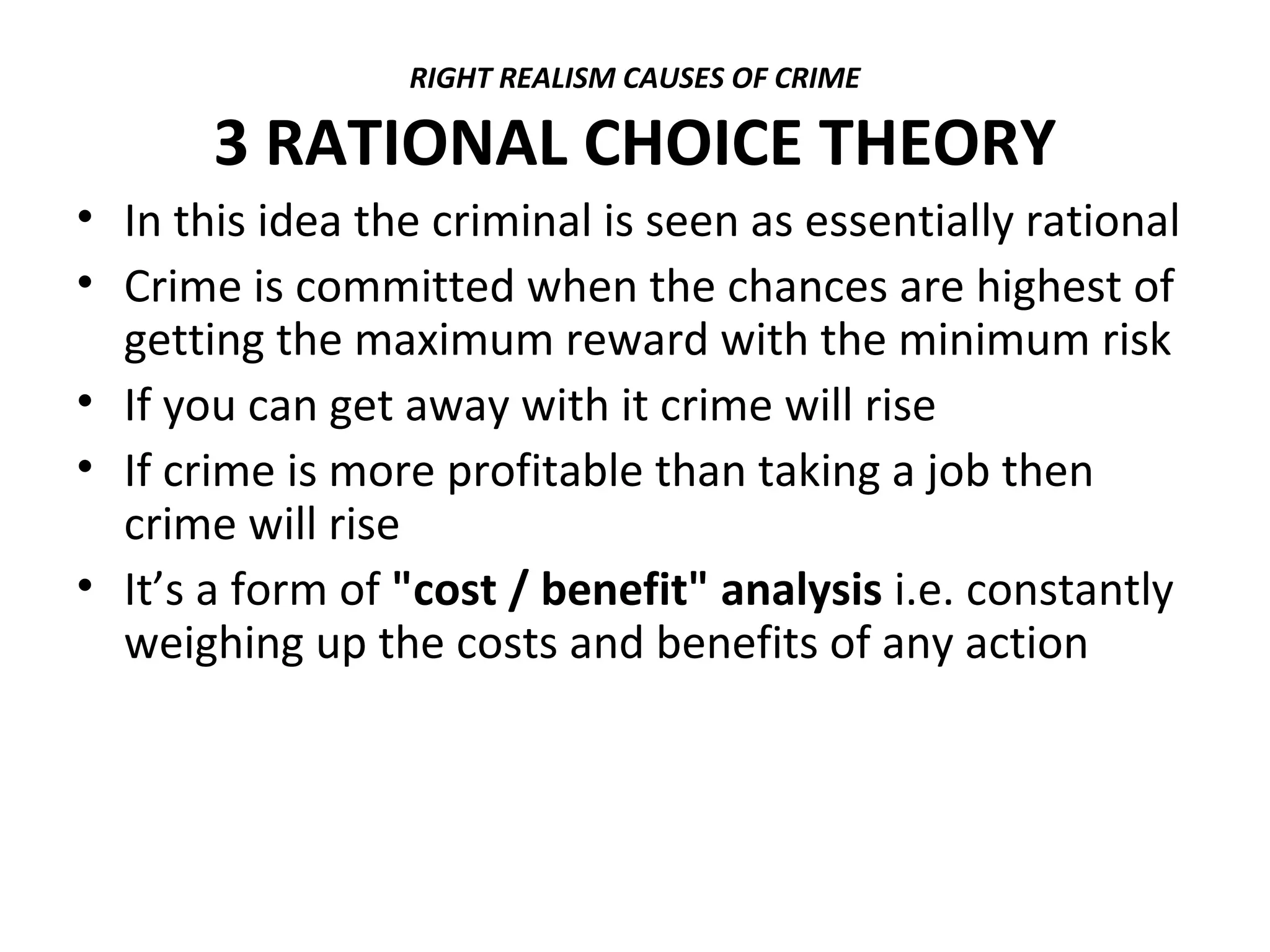 RIGHT REALISM CAUSES OF CRIME
3 RATIONAL CHOICE THEORY
• In this idea the criminal is seen as essentially rational
• Crime is committed when the chances are highest of
getting the maximum reward with the minimum risk
• If you can get away with it crime will rise
• If crime is more profitable than taking a job then
crime will rise
• It’s a form of "cost / benefit" analysis i.e. constantly
weighing up the costs and benefits of any action
 