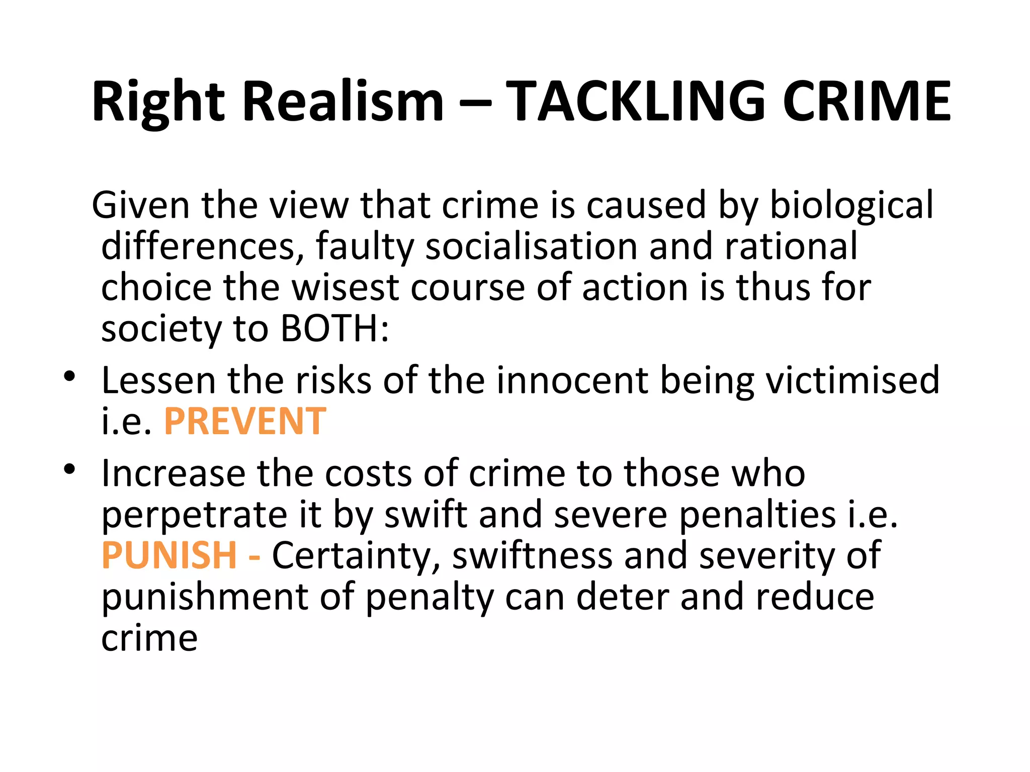 Right Realism – TACKLING CRIME
Given the view that crime is caused by biological
differences, faulty socialisation and rational
choice the wisest course of action is thus for
society to BOTH:
• Lessen the risks of the innocent being victimised
i.e. PREVENT
• Increase the costs of crime to those who
perpetrate it by swift and severe penalties i.e.
PUNISH - Certainty, swiftness and severity of
punishment of penalty can deter and reduce
crime
 