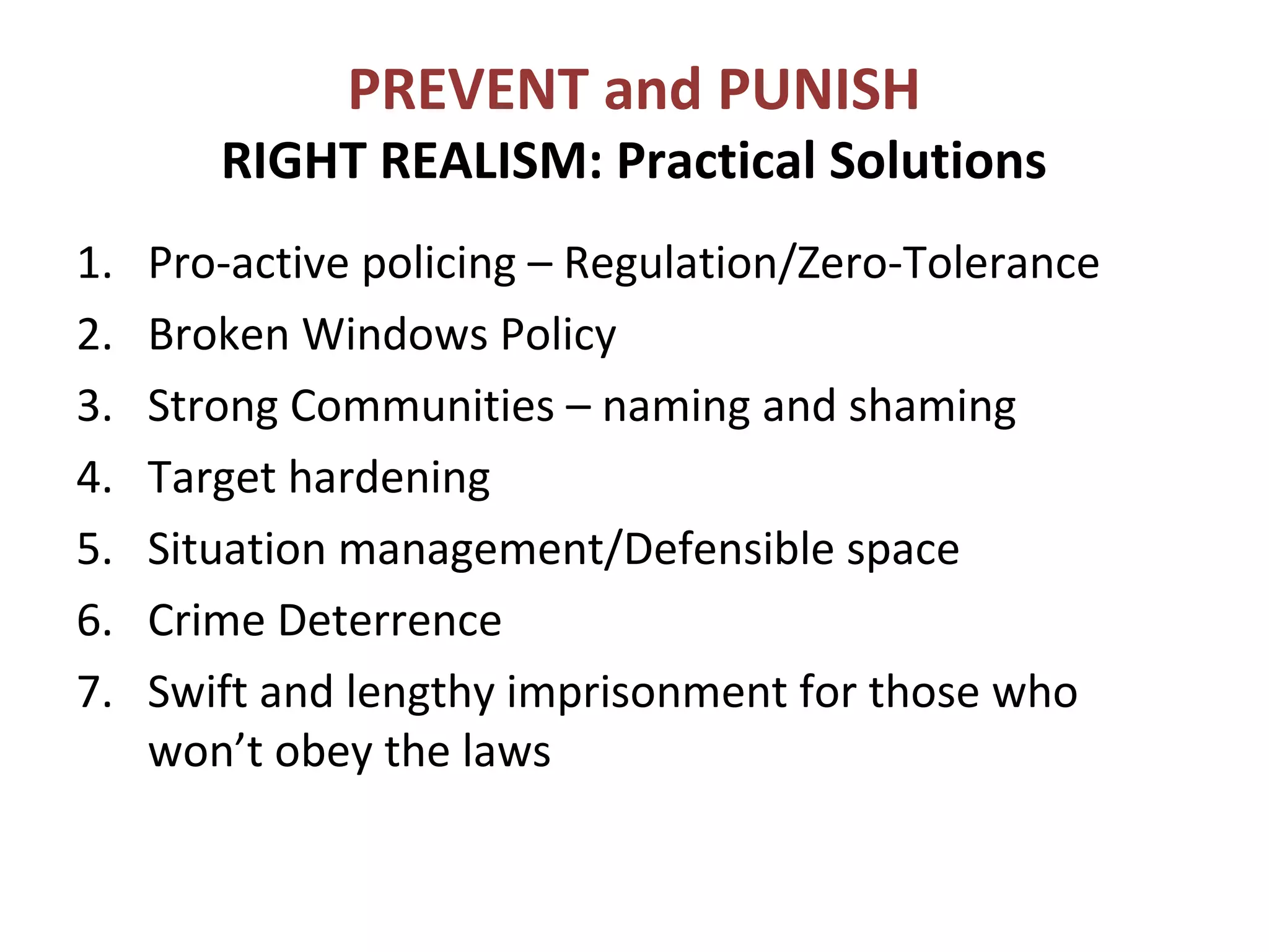 PREVENT and PUNISH
RIGHT REALISM: Practical Solutions
1. Pro-active policing – Regulation/Zero-Tolerance
2. Broken Windows Policy
3. Strong Communities – naming and shaming
4. Target hardening
5. Situation management/Defensible space
6. Crime Deterrence
7. Swift and lengthy imprisonment for those who
won’t obey the laws
 