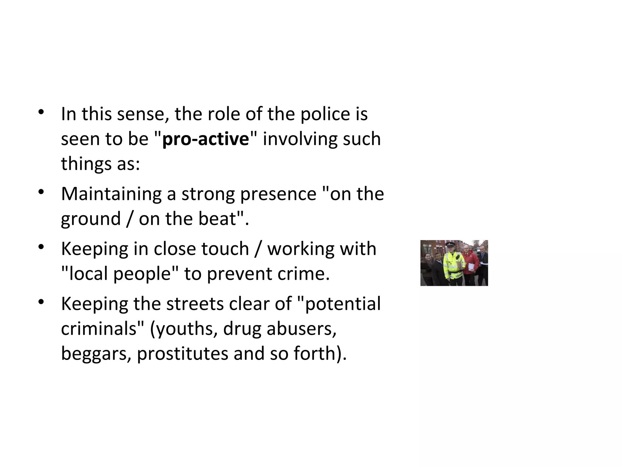 1 Pro-active Policing / Zero Tolerance
• In this sense, the role of the police is
seen to be "pro-active" involving such
things as:
• Maintaining a strong presence "on the
ground / on the beat".
• Keeping in close touch / working with
"local people" to prevent crime.
• Keeping the streets clear of "potential
criminals" (youths, drug abusers,
beggars, prostitutes and so forth).
 