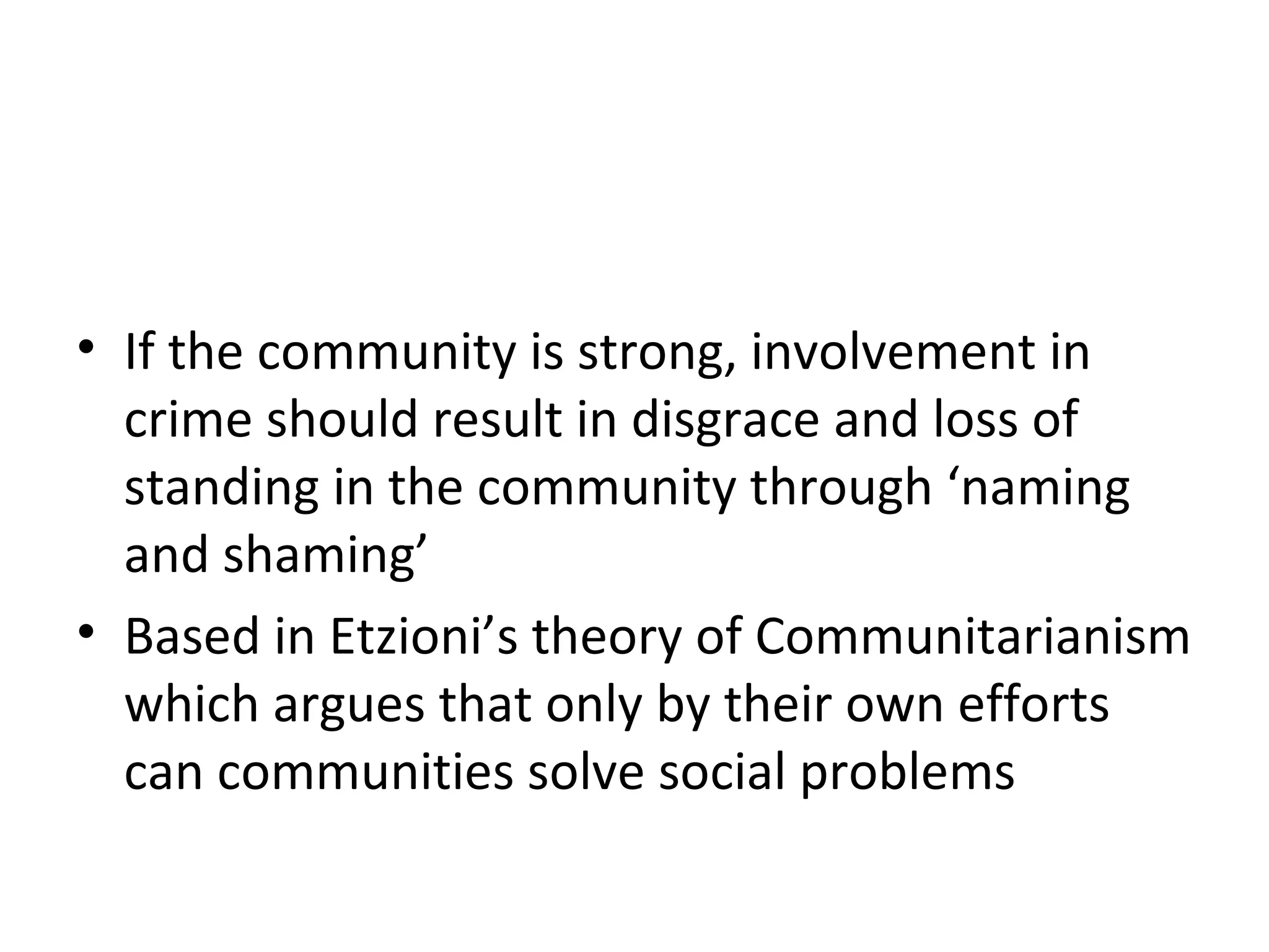 3 Strong Communities and ‘Naming and
Shaming’
• If the community is strong, involvement in
crime should result in disgrace and loss of
standing in the community through ‘naming
and shaming’
• Based in Etzioni’s theory of Communitarianism
which argues that only by their own efforts
can communities solve social problems
 