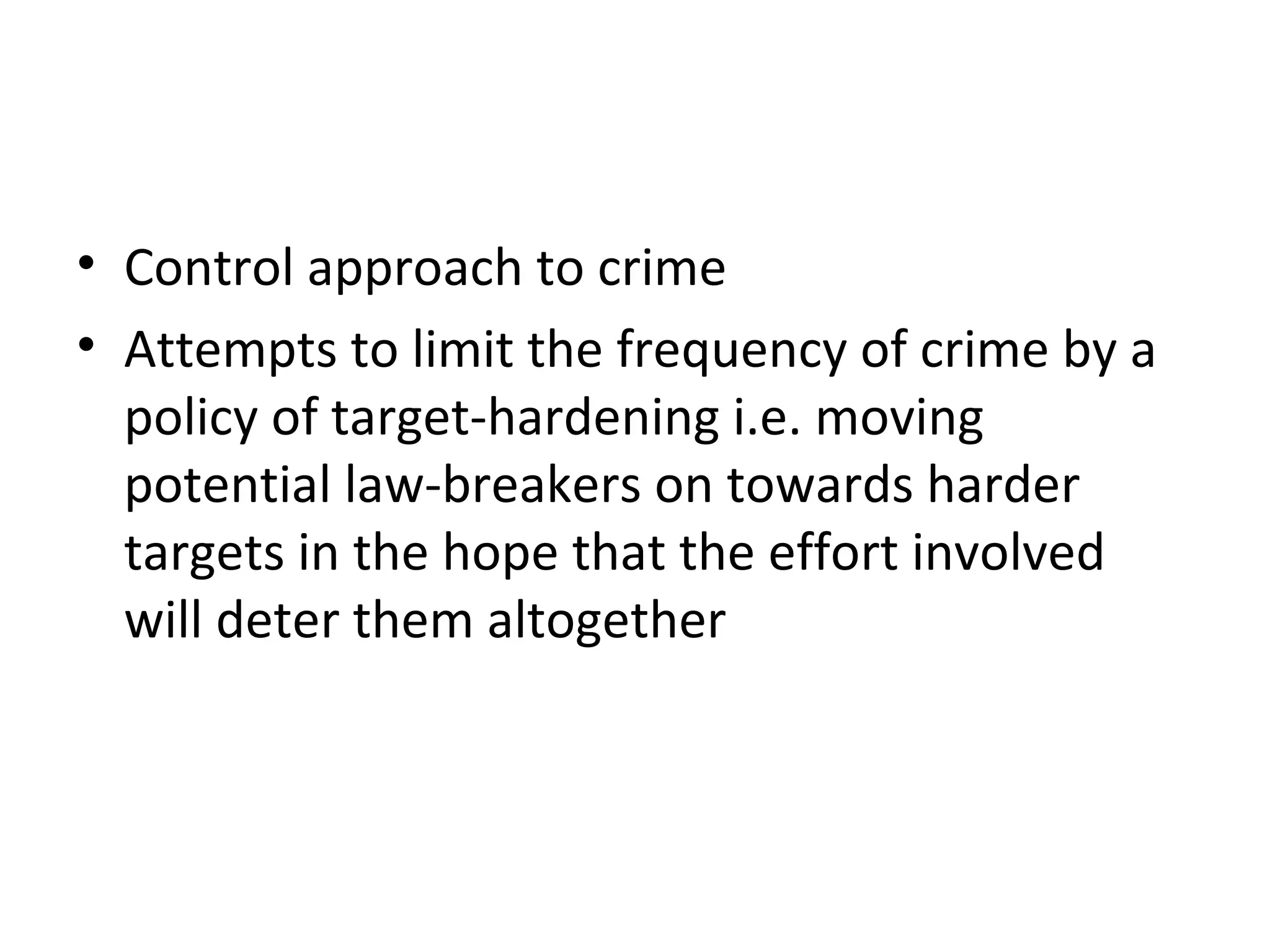 4 Target Hardening
• Control approach to crime
• Attempts to limit the frequency of crime by a
policy of target-hardening i.e. moving
potential law-breakers on towards harder
targets in the hope that the effort involved
will deter them altogether
 