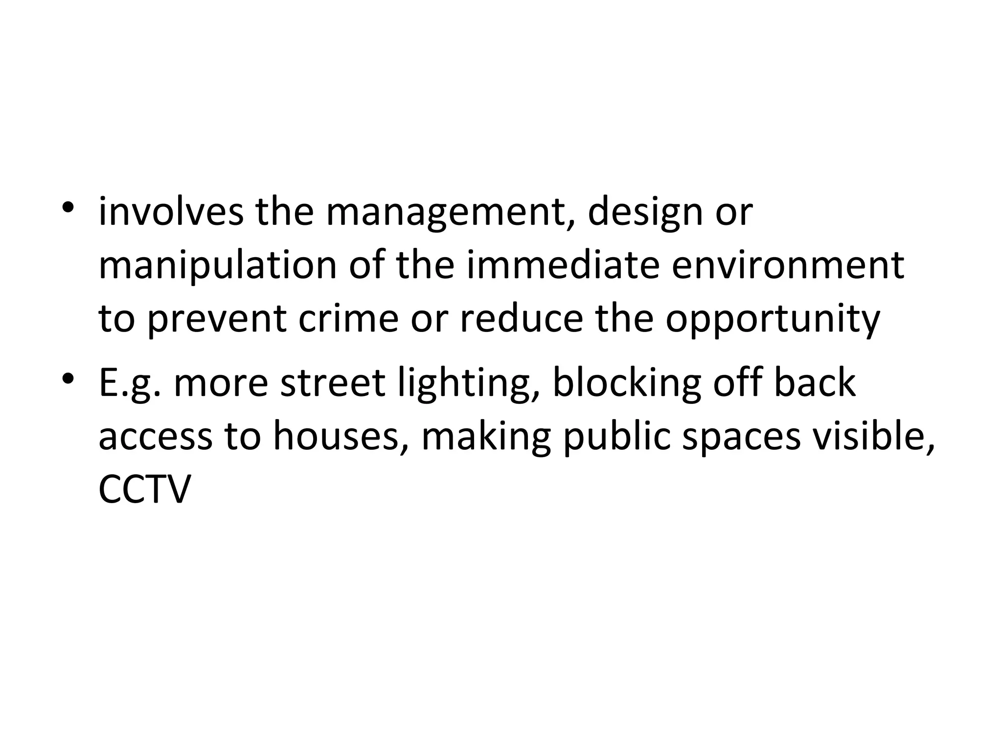5 Situation management
• involves the management, design or
manipulation of the immediate environment
to prevent crime or reduce the opportunity
• E.g. more street lighting, blocking off back
access to houses, making public spaces visible,
CCTV
 