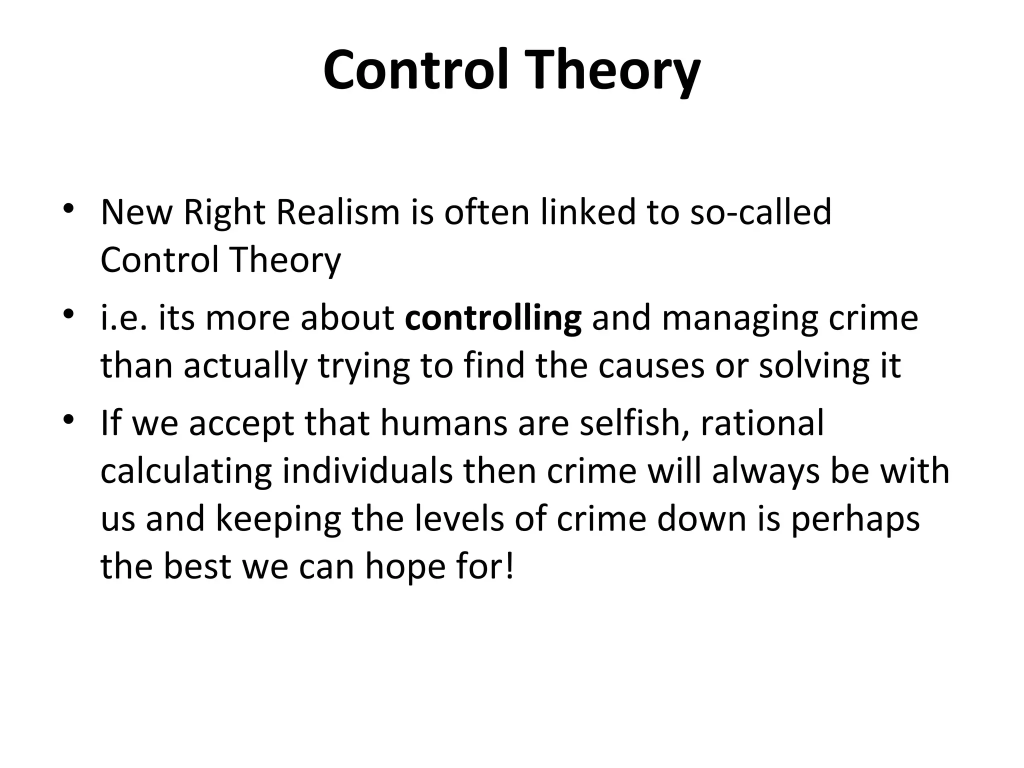Control Theory
• New Right Realism is often linked to so-called
Control Theory
• i.e. its more about controlling and managing crime
than actually trying to find the causes or solving it
• If we accept that humans are selfish, rational
calculating individuals then crime will always be with
us and keeping the levels of crime down is perhaps
the best we can hope for!
 