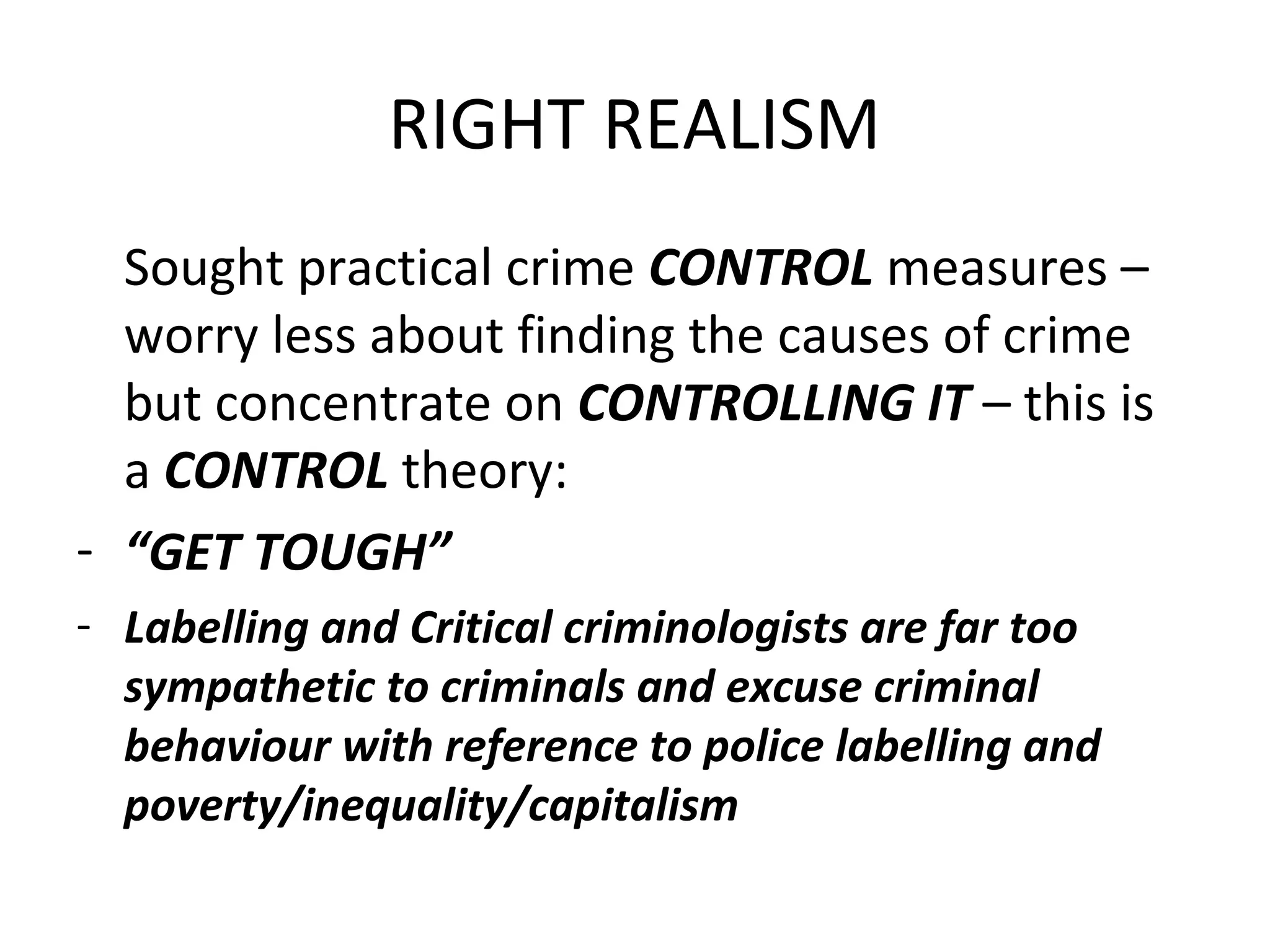 RIGHT REALISM
Sought practical crime CONTROL measures –
worry less about finding the causes of crime
but concentrate on CONTROLLING IT – this is
a CONTROL theory:
- “GET TOUGH”
- Labelling and Critical criminologists are far too
sympathetic to criminals and excuse criminal
behaviour with reference to police labelling and
poverty/inequality/capitalism
 