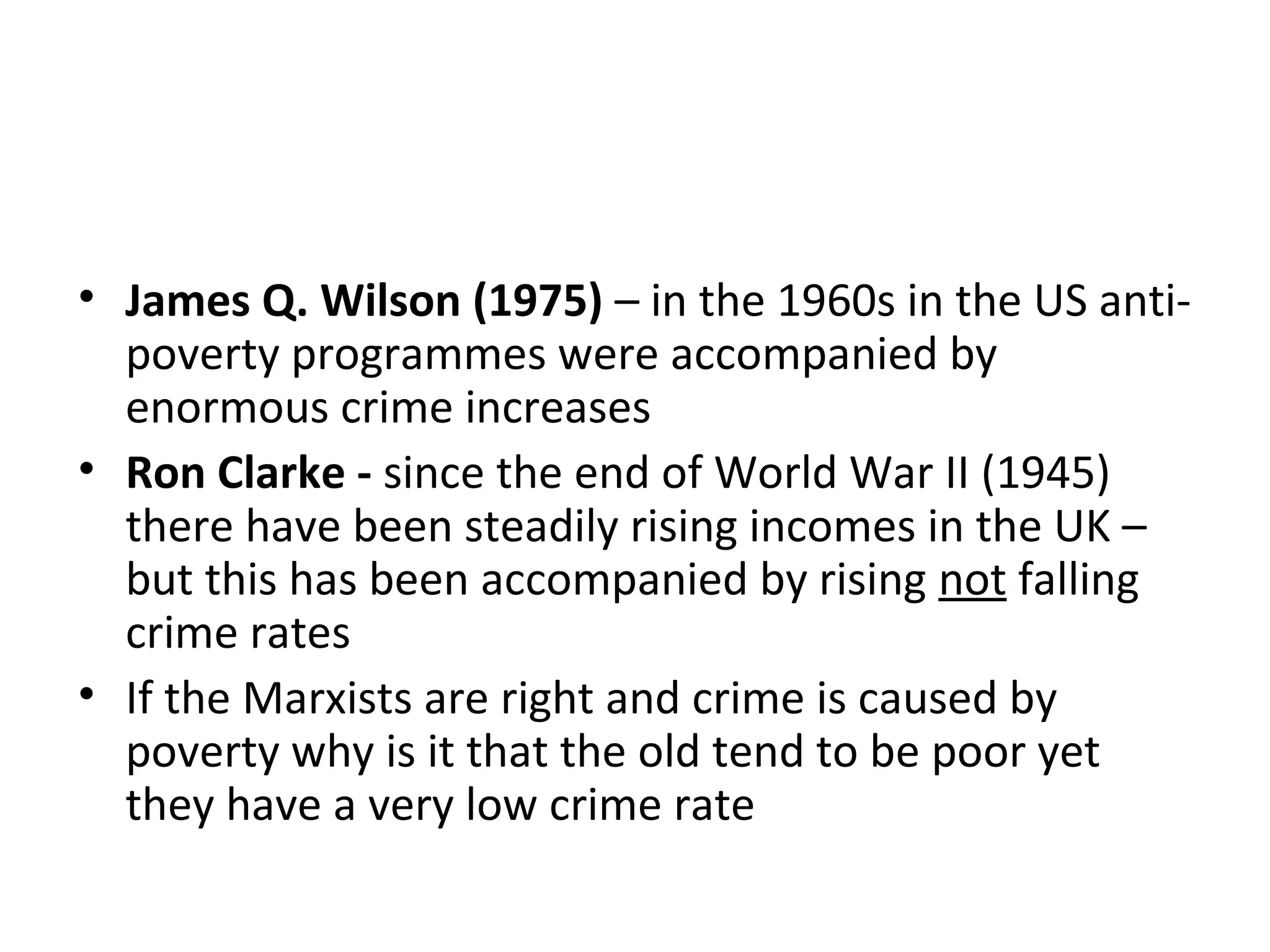 RIGHT REALISM – crime does not result
from poverty:
• James Q. Wilson (1975) – in the 1960s in the US anti-
poverty programmes were accompanied by
enormous crime increases
• Ron Clarke - since the end of World War II (1945)
there have been steadily rising incomes in the UK –
but this has been accompanied by rising not falling
crime rates
• If the Marxists are right and crime is caused by
poverty why is it that the old tend to be poor yet
they have a very low crime rate
 