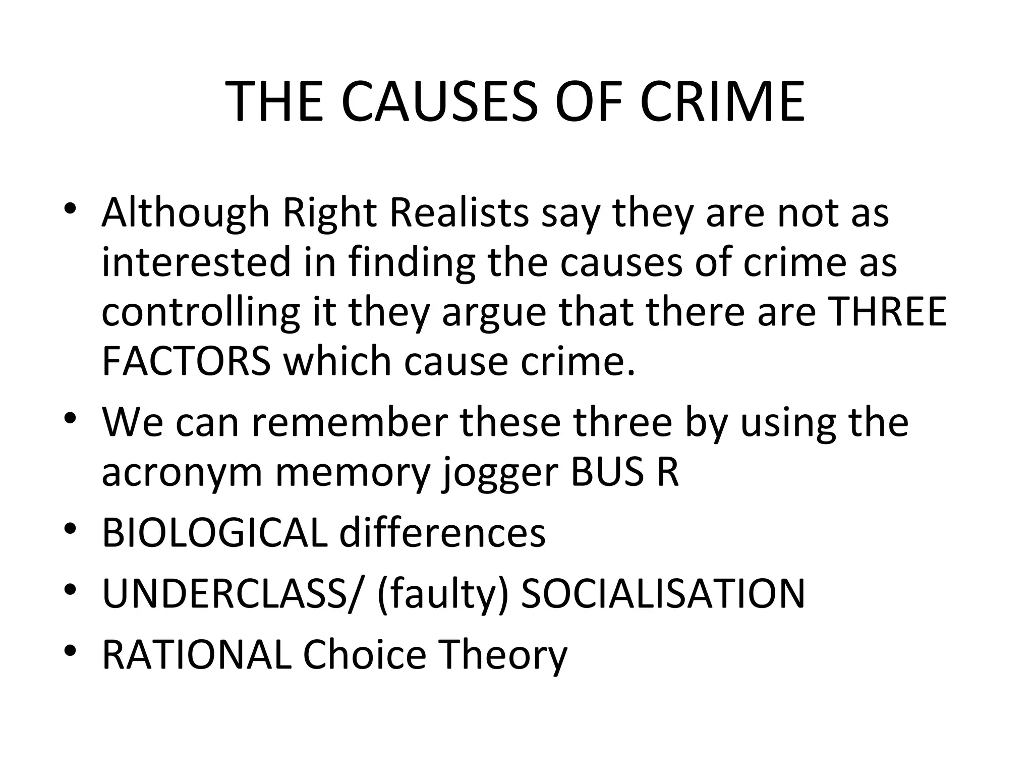 THE CAUSES OF CRIME
• Although Right Realists say they are not as
interested in finding the causes of crime as
controlling it they argue that there are THREE
FACTORS which cause crime.
• We can remember these three by using the
acronym memory jogger BUS R
• BIOLOGICAL differences
• UNDERCLASS/ (faulty) SOCIALISATION
• RATIONAL Choice Theory
 