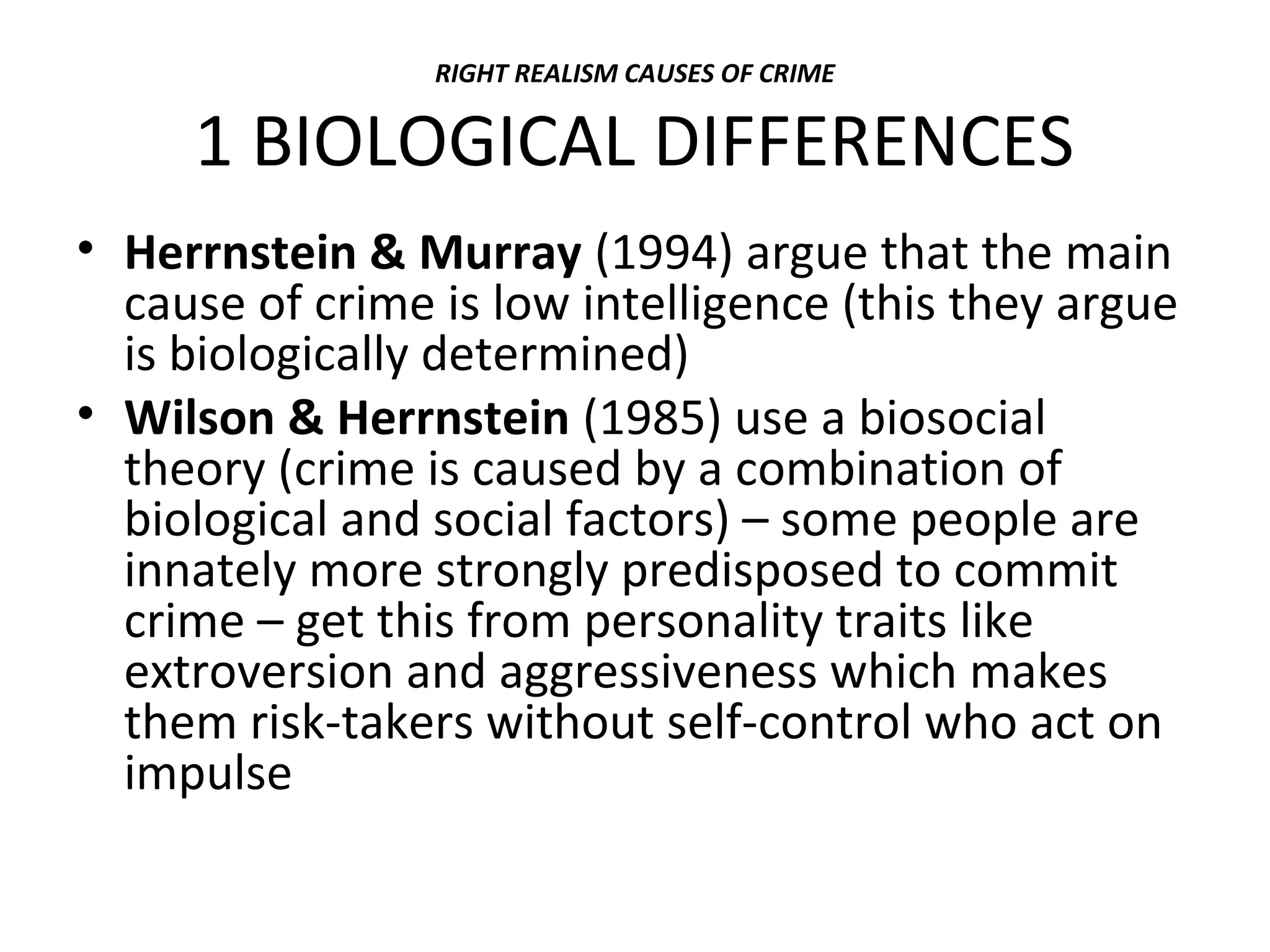 RIGHT REALISM CAUSES OF CRIME
1 BIOLOGICAL DIFFERENCES
• Herrnstein & Murray (1994) argue that the main
cause of crime is low intelligence (this they argue
is biologically determined)
• Wilson & Herrnstein (1985) use a biosocial
theory (crime is caused by a combination of
biological and social factors) – some people are
innately more strongly predisposed to commit
crime – get this from personality traits like
extroversion and aggressiveness which makes
them risk-takers without self-control who act on
impulse
 