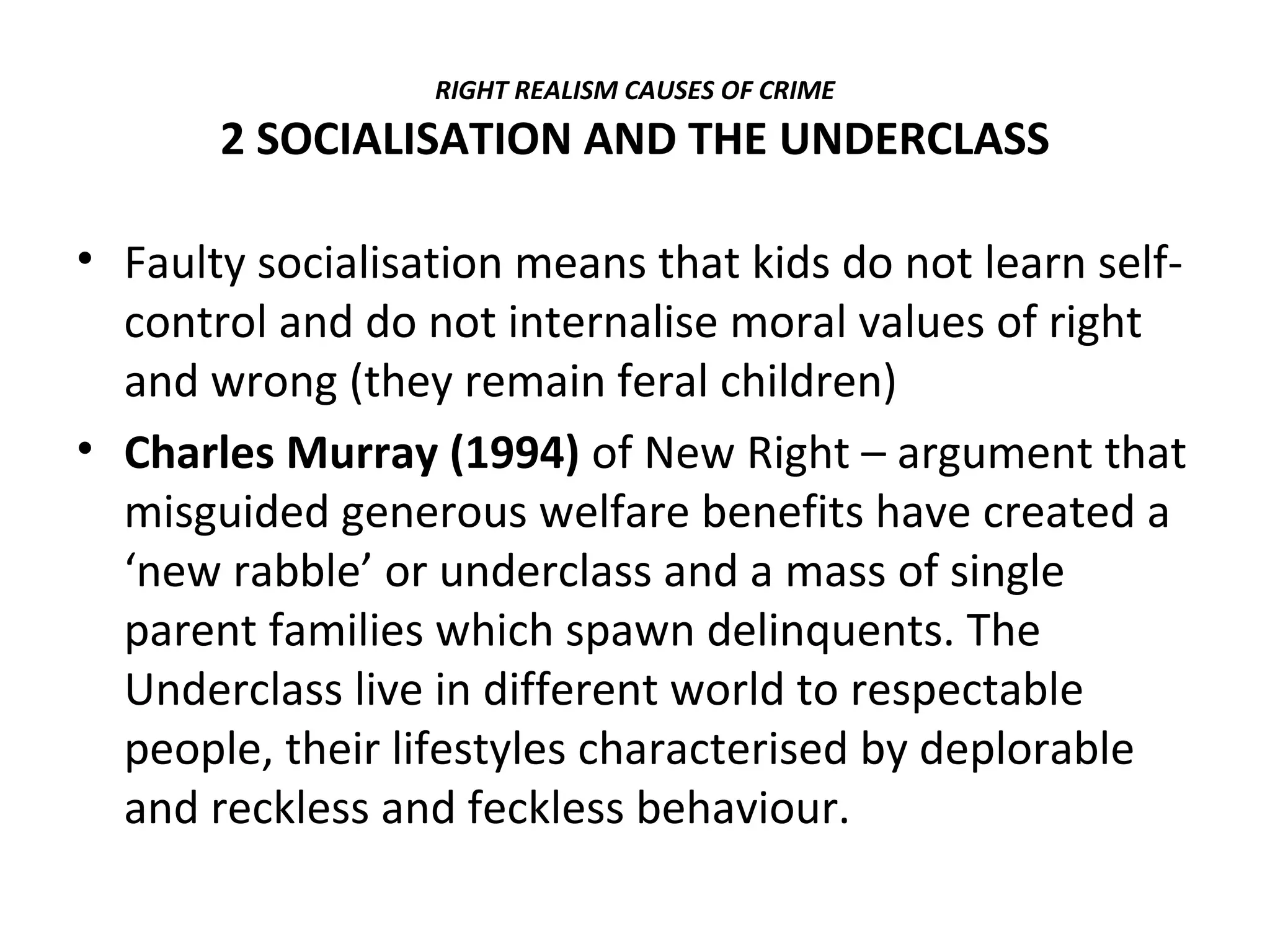 RIGHT REALISM CAUSES OF CRIME
2 SOCIALISATION AND THE UNDERCLASS
• Faulty socialisation means that kids do not learn self-
control and do not internalise moral values of right
and wrong (they remain feral children)
• Charles Murray (1994) of New Right – argument that
misguided generous welfare benefits have created a
‘new rabble’ or underclass and a mass of single
parent families which spawn delinquents. The
Underclass live in different world to respectable
people, their lifestyles characterised by deplorable
and reckless and feckless behaviour.
 