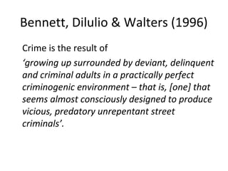 Bennett, Dilulio & Walters (1996)
Crime is the result of
‘growing up surrounded by deviant, delinquent
and criminal adults in a practically perfect
criminogenic environment – that is, [one] that
seems almost consciously designed to produce
vicious, predatory unrepentant street
criminals’.
 