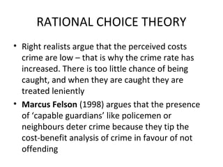 RATIONAL CHOICE THEORY
• Right realists argue that the perceived costs
crime are low – that is why the crime rate has
increased. There is too little chance of being
caught, and when they are caught they are
treated leniently
• Marcus Felson (1998) argues that the presence
of ‘capable guardians’ like policemen or
neighbours deter crime because they tip the
cost-benefit analysis of crime in favour of not
offending
 