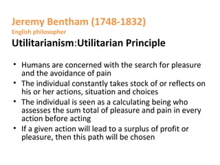 Jeremy Bentham (1748-1832)
English philosopher
Utilitarianism:Utilitarian Principle
• Humans are concerned with the search for pleasure
and the avoidance of pain
• The individual constantly takes stock of or reflects on
his or her actions, situation and choices
• The individual is seen as a calculating being who
assesses the sum total of pleasure and pain in every
action before acting
• If a given action will lead to a surplus of profit or
pleasure, then this path will be chosen
 