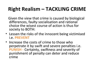 Right Realism – TACKLING CRIME
Given the view that crime is caused by biological
differences, faulty socialisation and rational
choice the wisest course of action is thus for
society to BOTH:
• Lessen the risks of the innocent being victimised
i.e. PREVENT
• Increase the costs of crime to those who
perpetrate it by swift and severe penalties i.e.
PUNISH - Certainty, swiftness and severity of
punishment of penalty can deter and reduce
crime
 
