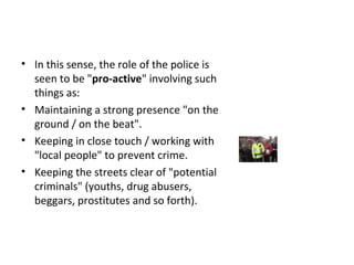 1 Pro-active Policing / Zero Tolerance
• In this sense, the role of the police is
seen to be "pro-active" involving such
things as:
• Maintaining a strong presence "on the
ground / on the beat".
• Keeping in close touch / working with
"local people" to prevent crime.
• Keeping the streets clear of "potential
criminals" (youths, drug abusers,
beggars, prostitutes and so forth).
 