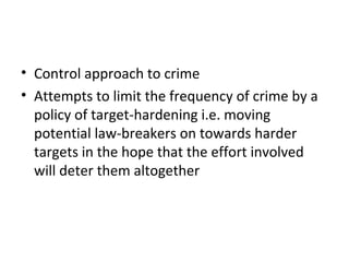 4 Target Hardening
• Control approach to crime
• Attempts to limit the frequency of crime by a
policy of target-hardening i.e. moving
potential law-breakers on towards harder
targets in the hope that the effort involved
will deter them altogether
 