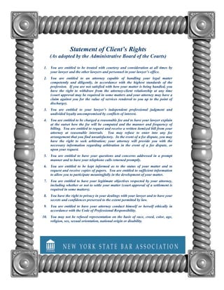 Statement of Client’s Rights
      (As adopted by the Administrative Board of the Courts)

 1.   You are entitled to be treated with courtesy and consideration at all times by
      your lawyer and the other lawyers and personnel in your lawyer’s office.
 2.   You are entitled to an attorney capable of handling your legal matter
      competently and diligently, in accordance with the highest standards of the
      profession. If you are not satisfied with how your matter is being handled, you
      have the right to withdraw from the attorney-client relationship at any time
      (court approval may be required in some matters and your attorney may have a
      claim against you for the value of services rendered to you up to the point of
      discharge).
 3.   You are entitled to your lawyer’s independent professional judgment and
      undivided loyalty uncompromised by conflicts of interest.
 4.   You are entitled to be charged a reasonable fee and to have your lawyer explain
      at the outset how the fee will be computed and the manner and frequency of
      billing. You are entitled to request and receive a written itemized bill from your
      attorney at reasonable intervals. You may refuse to enter into any fee
      arrangement that you find unsatisfactory. In the event of a fee dispute, you may
      have the right to seek arbitration; your attorney will provide you with the
      necessary information regarding arbitration in the event of a fee dispute, or
      upon your request.
 5.   You are entitled to have your questions and concerns addressed in a prompt
      manner and to have your telephone calls returned promptly.
 6.   You are entitled to be kept informed as to the status of your matter and to
      request and receive copies of papers. You are entitled to sufficient information
      to allow you to participate meaningfully in the development of your matter.
 7.   You are entitled to have your legitimate objectives respected by your attorney,
      including whether or not to settle your matter (court approval of a settlement is
      required in some matters).
 8.   You have the right to privacy in your dealings with your lawyer and to have your
      secrets and confidences preserved to the extent permitted by law.
 9.   You are entitled to have your attorney conduct himself or herself ethically in
      accordance with the Code of Professional Responsibility.
10. You may not be refused representation on the basis of race, creed, color, age,
    religion, sex, sexual orientation, national origin or disability.
 