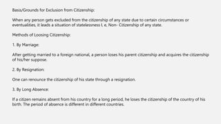 Basis/Grounds for Exclusion from Citizenship:
When any person gets excluded from the citizenship of any state due to certain circumstances or
eventualities, it leads a situation of statelessness I, e, Non- Citizenship of any state.
Methods of Loosing Citizenship:
1. By Marriage:
After getting married to a foreign national, a person loses his parent citizenship and acquires the citizenship
of his/her suppose.
2. By Resignation:
One can renounce the citizenship of his state through a resignation.
3. By Long Absence:
If a citizen remains absent from his country for a long period, he loses the citizenship of the country of his
birth. The period of absence is different in different countries.
 