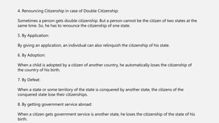 4. Renouncing Citizenship in case of Double Citizenship:
Sometimes a person gets double citizenship. But a person cannot be the citizen of two states at the
same time. So, he has to renounce the citizenship of one state.
5. By Application:
By giving an application, an individual can also relinquish the citizenship of his state.
6. By Adoption:
When a child is adopted by a citizen of another country, he automatically loses the citizenship of
the country of his birth.
7. By Defeat:
When a state or some territory of the state is conquered by another state, the citizens of the
conquered state lose their citizenships.
8. By getting government service abroad:
When a citizen gets government service is another state, he loses the citizenship of the state of his
birth.
 