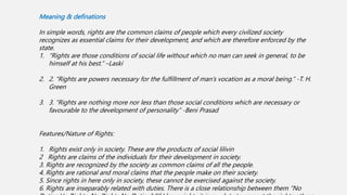 Meaning & definations
In simple words, rights are the common claims of people which every civilized society
recognizes as essential claims for their development, and which are therefore enforced by the
state.
1. “Rights are those conditions of social life without which no man can seek in general, to be
himself at his best.” –Laski
2. 2. “Rights are powers necessary for the fulfillment of man’s vocation as a moral being.” -T. H.
Green
3. 3. “Rights are nothing more nor less than those social conditions which are necessary or
favourable to the development of personality” -Beni Prasad
Features/Nature of Rights:
1. Rights exist only in society. These are the products of social lilivin
2 Rights are claims of the individuals for their development in society.
3. Rights are recognized by the society as common claims of all the people.
4. Rights are rational and moral claims that the people make on their society.
5. Since rights in here only in society, these cannot be exercised against the society.
6. Rights are inseparably related with duties. There is a close relationship between them “No
 