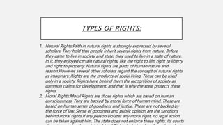TYPES OF RIGHTS:
1. Natural Rights:Faith in natural rights is strongly expressed by several
scholars. They hold that people inherit several rights from nature. Before
they came to live in society and state, they used to live in a state of nature.
In it, they enjoyed certain natural rights, like the right to life, right to liberty
and right to property. Natural rights are parts of human nature and
reason.However, several other scholars regard the concept of natural rights
as imaginary. Rights are the products of social living. These can be used
only in a society. Rights have behind them the recognition of society as
common claims for development, and that is why the state protects these
rights.
2. Moral Rights:Moral Rights are those rights which are based on human
consciousness. They are backed by moral force of human mind. These are
based on human sense of goodness and justice. These are not backed by
the force of law. Sense of goodness and public opinion are the sanctions
behind moral rights.If any person violates any moral right, no legal action
can be taken against him. The state does not enforce these rights. Its courts
 