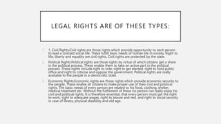 LEGAL RIGHTS ARE OF THESE TYPES:
1. 1. Civil Rights:Civil rights are those rights which provide opportunity to each person
to lead a civilized social life. These fulfill basic needs of human life in society. Right to
life, liberty and equality are civil rights. Civil rights are protected by the state.
2. Political Rights:Political rights are those rights by virtue of which citizens get a share
in the political process. These enable them to take an active part in the political
process. These rights include right to vote, right to get elected, right to hold public
office and right to criticise and oppose the government. Political rights are really
available to the people in a democratic state.
3. Economic Rights:Economic rights are those rights which provide economic security to
the people. These enable all citizens to make proper use of their civil and political
rights. The basic needs of every person are related to his food, clothing, shelter,
medical treatment etc. Without the fulfillment of these no person can really enjoy his
civil and political rights. It is therefore essential, that every person must get the right
to work, right to adequate wages, right to leisure and rest, and right to social security
in case of illness, physical disability and old age.
 