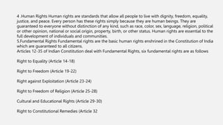 4 .Human Rights Human rights are standards that allow all people to live with dignity, freedom, equality,
justice, and peace. Every person has these rights simply because they are human beings. They are
guaranteed to everyone without distinction of any kind, such as race, color, sex, language, religion, political
or other opinion, national or social origin, property, birth, or other status. Human rights are essential to the
full development of individuals and communities.
5.Fundamental Rights Fundamental rights are the basic human rights enshrined in the Constitution of India
which are guaranteed to all citizens.
Articles 12-35 of Indian Constitution deal with Fundamental Rights, six fundamental rights are as follows
Right to Equality (Article 14-18)
Right to Freedom (Article 19-22)
Right against Exploitation (Article 23-24)
Right to Freedom of Religion (Article 25-28)
Cultural and Educational Rights (Article 29-30)
Right to Constitutional Remedies (Article 32
 