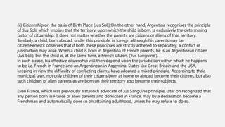(ii) Citizenship on the basis of Birth Place (Jus Soli):On the other hand, Argentina recognises the principle
of ‘Jus Soli’ which implies that the territory, upon which the child is born, is exclusively the determining
factor of citizenship. It does not matter whether the parents are citizens or aliens of that territory.
Similarly, a child, born abroad, under this principle, is foreign although his parents may be
citizen.Fenwick observes that if both these principles are strictly adhered to separately, a conflict of
jurisdiction may arise. When a child is born in Argentina of French parents, he is an Argentinean citizen
(Jus Soli), but the child is, at the same time, a French citizen, (‘Jus Sanguine’).
In such a case, his effective citizenship will then depend upon the jurisdiction within which he happens
to be i.e. French in France and an Argentinean in Argentina. States like Great Britain and the USA,
keeping in view the difficulty of conflicting claims, have adopted a mixed principle. According to their
municipal laws, not only children of their citizens born at home or abroad become their citizens, but also
such children of alien parents as are born on their territory also become their subjects.
Even France, which was previously a staunch advocate of Jus Sanguine principle, later on recognised that
any person born in France of alien parents and domiciled in France, may by a declaration become a
Frenchman and automatically does so on attaining adulthood, unless he may refuse to do so.
 