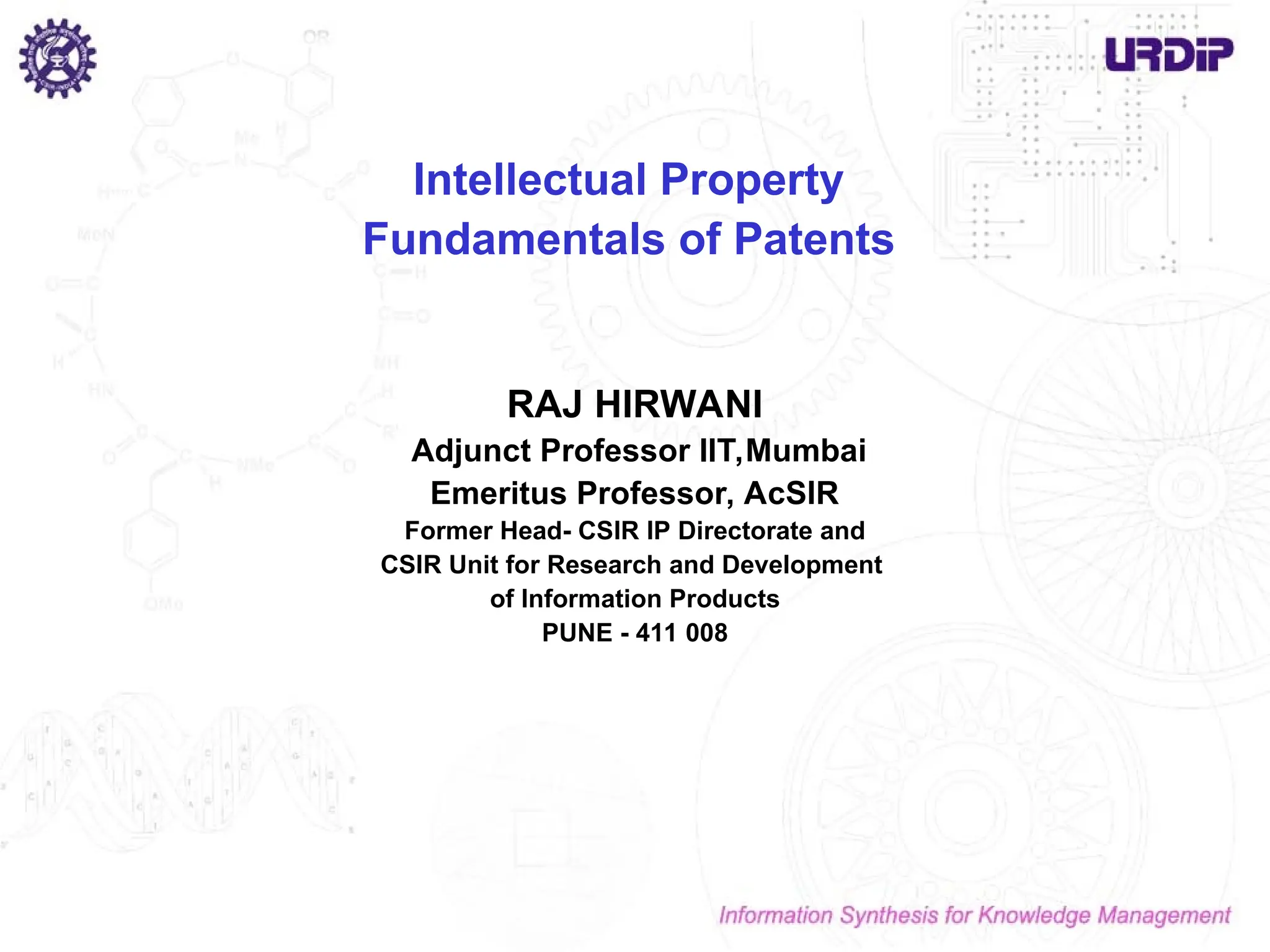 Intellectual Property
Fundamentals of Patents
RAJ HIRWANI
Adjunct Professor IIT,Mumbai
Emeritus Professor, AcSIR
Former Head- CSIR IP Directorate and
CSIR Unit for Research and Development
of Information Products
PUNE - 411 008
 