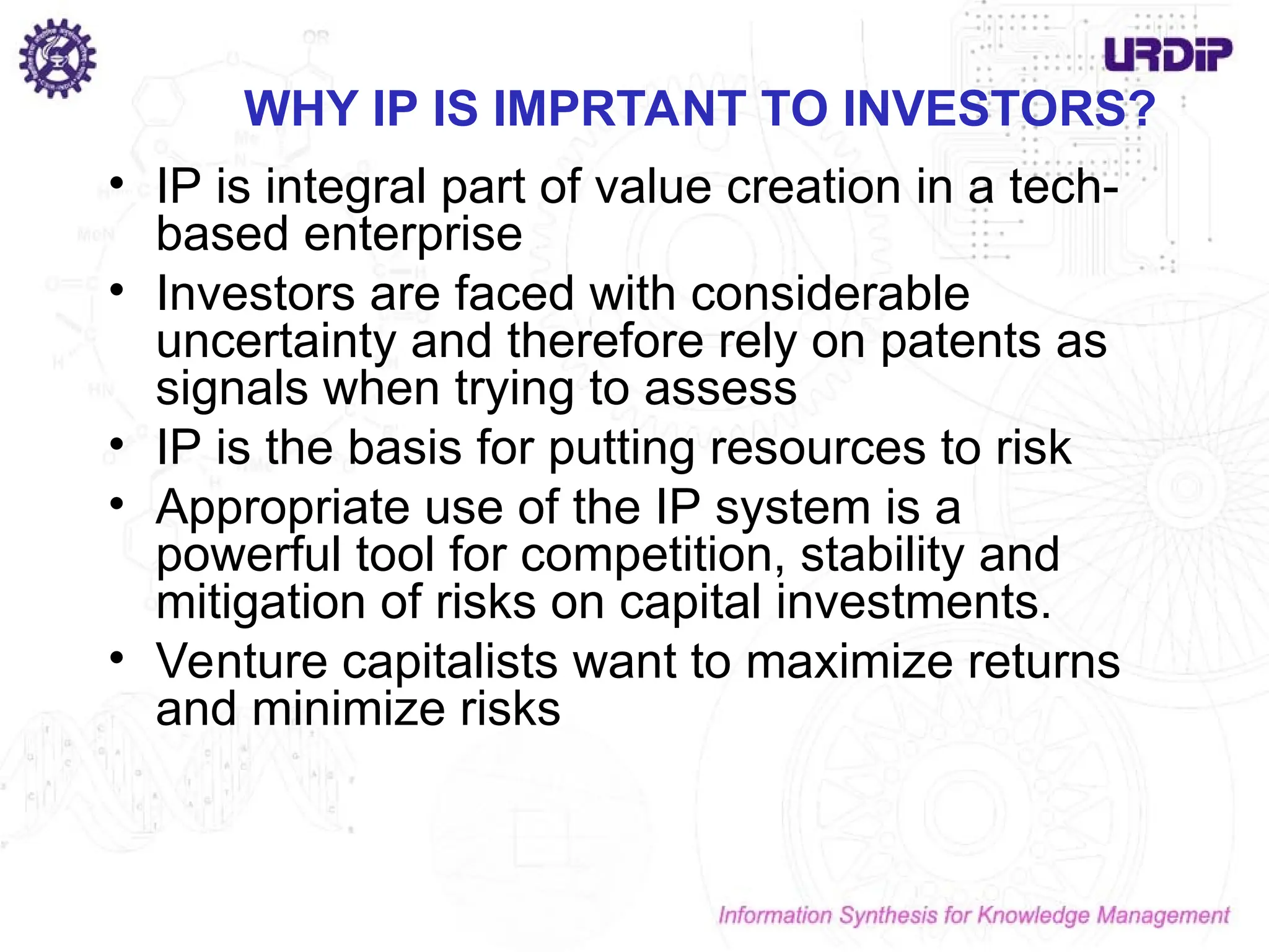 WHY IP IS IMPRTANT TO INVESTORS?
• IP is integral part of value creation in a tech-
based enterprise
• Investors are faced with considerable
uncertainty and therefore rely on patents as
signals when trying to assess
• IP is the basis for putting resources to risk
• Appropriate use of the IP system is a
powerful tool for competition, stability and
mitigation of risks on capital investments.
• Venture capitalists want to maximize returns
and minimize risks
 