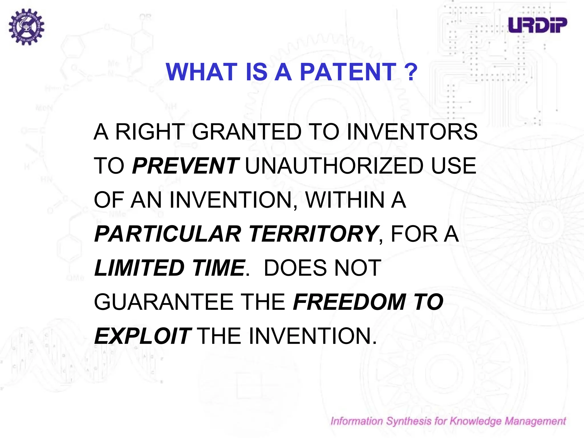 WHAT IS A PATENT ?
A RIGHT GRANTED TO INVENTORS
TO PREVENT UNAUTHORIZED USE
OF AN INVENTION, WITHIN A
PARTICULAR TERRITORY, FOR A
LIMITED TIME. DOES NOT
GUARANTEE THE FREEDOM TO
EXPLOIT THE INVENTION.
 