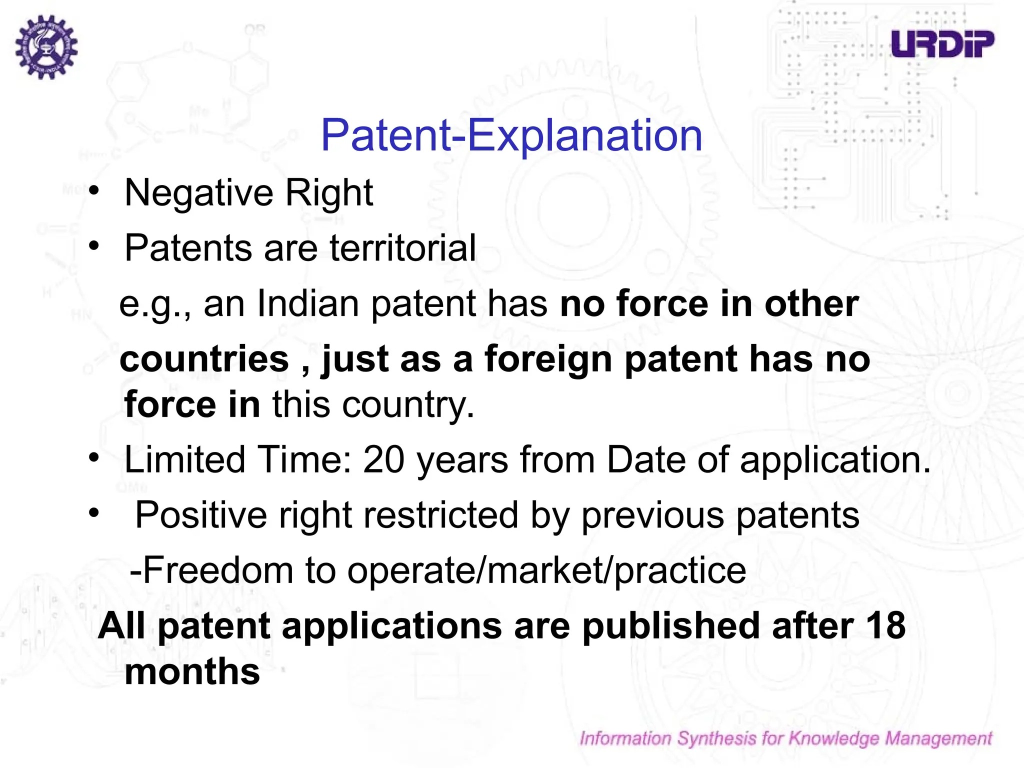 Patent-Explanation
• Negative Right
• Patents are territorial
e.g., an Indian patent has no force in other
countries , just as a foreign patent has no
force in this country.
• Limited Time: 20 years from Date of application.
• Positive right restricted by previous patents
-Freedom to operate/market/practice
All patent applications are published after 18
months
 