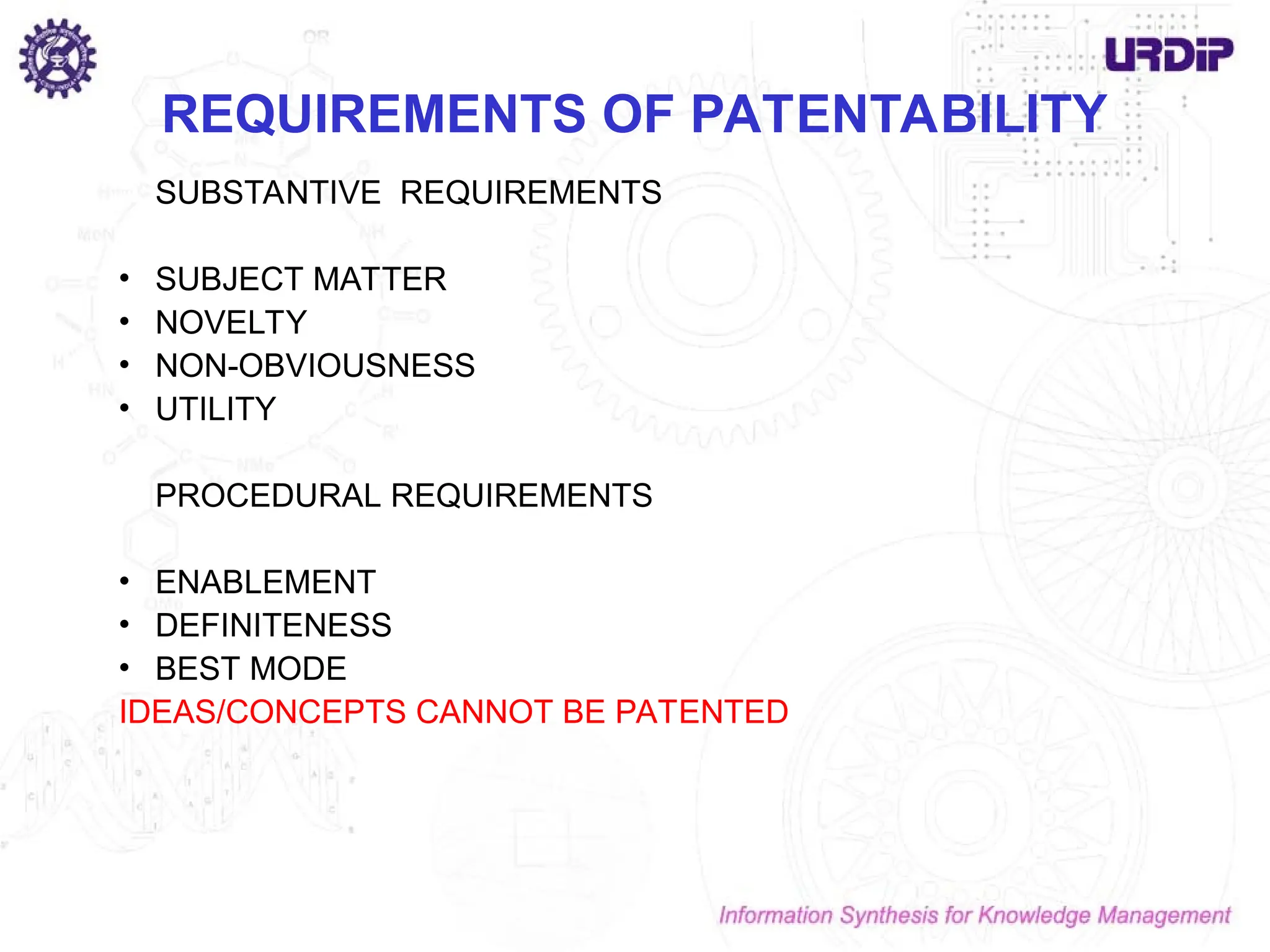 REQUIREMENTS OF PATENTABILITY
SUBSTANTIVE REQUIREMENTS
• SUBJECT MATTER
• NOVELTY
• NON-OBVIOUSNESS
• UTILITY
PROCEDURAL REQUIREMENTS
• ENABLEMENT
• DEFINITENESS
• BEST MODE
IDEAS/CONCEPTS CANNOT BE PATENTED
 