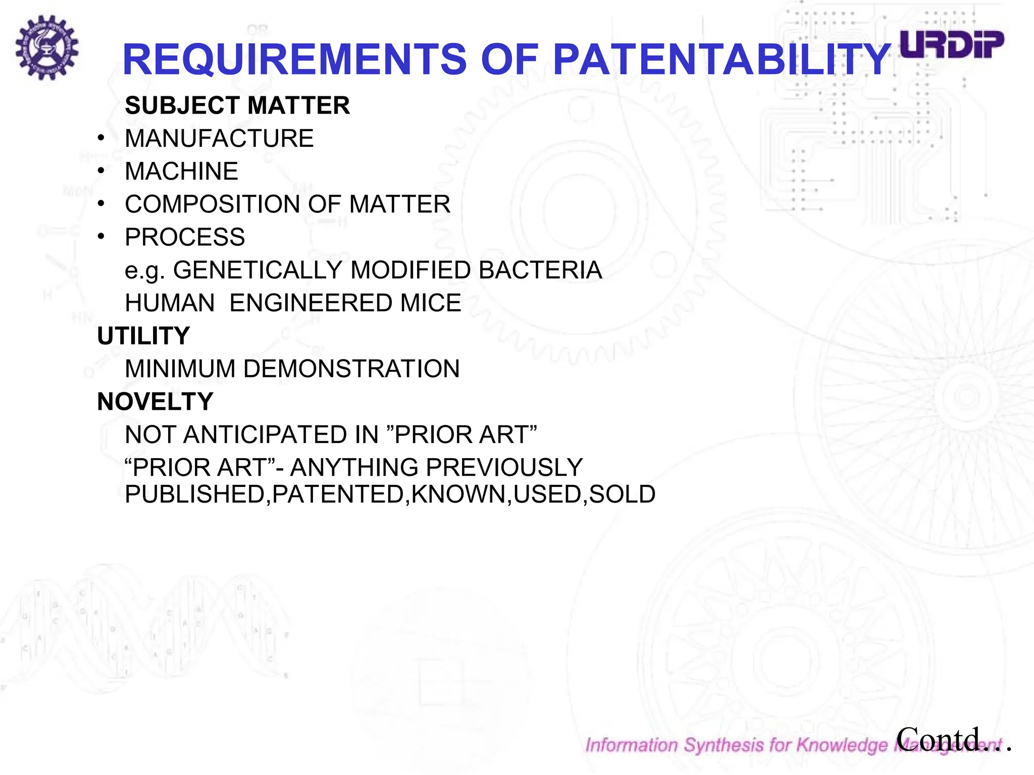 SUBJECT MATTER
• MANUFACTURE
• MACHINE
• COMPOSITION OF MATTER
• PROCESS
e.g. GENETICALLY MODIFIED BACTERIA
HUMAN ENGINEERED MICE
UTILITY
MINIMUM DEMONSTRATION
NOVELTY
NOT ANTICIPATED IN ”PRIOR ART”
“PRIOR ART”- ANYTHING PREVIOUSLY
PUBLISHED,PATENTED,KNOWN,USED,SOLD
REQUIREMENTS OF PATENTABILITY
Contd…
 
